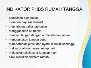 INDIKATOR PHBS RUMAH TANGGA
• persalinan oleh nakes
• memberi bayi asi ekslusif
• menimbang balita tiap bulan
• menggunakan air bersih
• mencuci tangan dengan air bersih dan sabun
• menggunakan jamban sehat
• memberantas jentik dan nyamuk sekali seminggu
• makan buah dan sayur setiap hari
• melakukan aktifitas fisik setiap hari
• tidak merokok didalam rumah
 