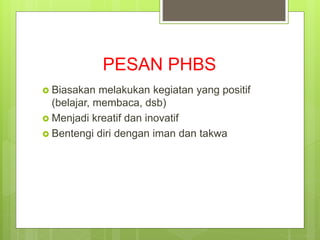 PESAN PHBS
 Biasakan melakukan kegiatan yang positif
(belajar, membaca, dsb)
 Menjadi kreatif dan inovatif
 Bentengi diri dengan iman dan takwa
 