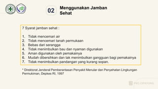 02
Menggunakan Jamban
Sehat
7 Syarat jamban sehat :
1. Tidak mencemari air
2. Tidak mencemari tanah permukaan
3. Bebas dari serangga
4. Tidak menimbulkan bau dan nyaman digunakan
5. Aman digunakan oleh pemakainya
6. Mudah dibersihkan dan tak menimbulkan gangguan bagi pemakainya
7. Tidak menimbulkan pandangan yang kurang sopan.
* Direktorat Jenderal Pemberantasan Penyakit Menular dan Penyehatan Lingkungan
Permukiman, Depkes RI, 1997
PKC.CIPAYUNG
 