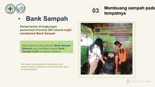 03
Membuang sampah pada
tempatnya
• Bank Sampah
Setiap kantor di lingkungan
pemerintah Provinsi DKI Jakarta wajib
membentuk Bank Sampah
Jika belum memungkinkan membentuk bank
sampah dapat melakukan koordinasi dengan bank
sampah terdekat.
Bank Sampah yang dibentuk Bank Sampah
Sektoral yang berafiliasi kepada Bank
Sampah Induk di wilayah tersebut.
PKC.CIPAYUNG
 