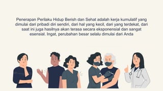 Penerapan Perilaku Hidup Berish dan Sehat adalah kerja kumulatif yang
dimulai dari pribadi diri sendiri, dari hal yang kecil, dari yang terdekat, dari
saat ini juga hasilnya akan terasa secara eksponensial dan sangat
esensial. Ingat, perubahan besar selalu dimulai dari Anda
 