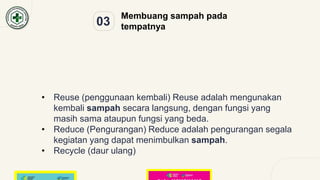 03
Membuang sampah pada
tempatnya
• Reuse (penggunaan kembali) Reuse adalah mengunakan
kembali sampah secara langsung, dengan fungsi yang
masih sama ataupun fungsi yang beda.
• Reduce (Pengurangan) Reduce adalah pengurangan segala
kegiatan yang dapat menimbulkan sampah.
• Recycle (daur ulang)
 