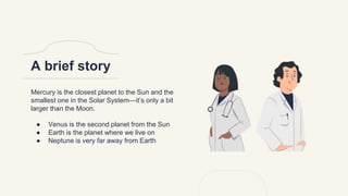 A brief story
Mercury is the closest planet to the Sun and the
smallest one in the Solar System—it’s only a bit
larger than the Moon.
● Venus is the second planet from the Sun
● Earth is the planet where we live on
● Neptune is very far away from Earth
 