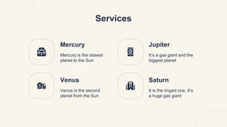 Services
Mercury
Mercury is the closest
planet to the Sun
Jupiter
It’s a gas giant and the
biggest planet
Venus
Venus is the second
planet from the Sun
Saturn
It is the ringed one. It’s
a huge gas giant
 