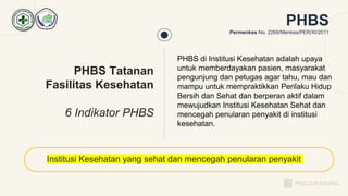 PHBS di Institusi Kesehatan adalah upaya
untuk memberdayakan pasien, masyarakat
pengunjung dan petugas agar tahu, mau dan
mampu untuk mempraktikkan Perilaku Hidup
Bersih dan Sehat dan berperan aktif dalam
mewujudkan Institusi Kesehatan Sehat dan
mencegah penularan penyakit di institusi
kesehatan.
Institusi Kesehatan yang sehat dan mencegah penularan penyakit
PHBS Tatanan
Fasilitas Kesehatan
6 Indikator PHBS
PHBS
Permenkes No. 2269/Menkes/PER/XI/2011
PKC.CIPAYUNG
 
