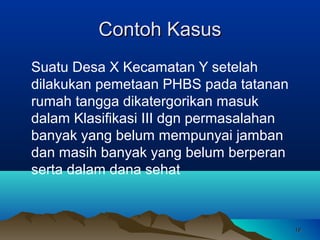 Contoh Kasus
Suatu Desa X Kecamatan Y setelah
dilakukan pemetaan PHBS pada tatanan
rumah tangga dikatergorikan masuk
dalam Klasifikasi III dgn permasalahan
banyak yang belum mempunyai jamban
dan masih banyak yang belum berperan
serta dalam dana sehat

19

 