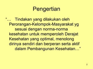 Pengertian
“… Tindakan yang dilakukan oleh
Perorangan-Kelompok-Masyarakat yg
sesuai dengan norma-norma
kesehatan untuk memperoleh Derajat
Kesehatan yang optimal, menolong
dirinya sendiri dan berperan serta aktif
dalam Pembangunan Kesehatan…”

2

 