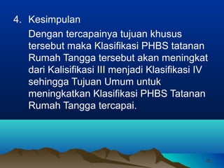 4. Kesimpulan
Dengan tercapainya tujuan khusus
tersebut maka Klasifikasi PHBS tatanan
Rumah Tangga tersebut akan meningkat
dari Kalisifikasi III menjadi Klasifikasi IV
sehingga Tujuan Umum untuk
meningkatkan Klasifikasi PHBS Tatanan
Rumah Tangga tercapai.

22

 