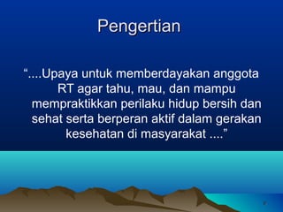 Pengertian
“....Upaya untuk memberdayakan anggota
RT agar tahu, mau, dan mampu
mempraktikkan perilaku hidup bersih dan
sehat serta berperan aktif dalam gerakan
kesehatan di masyarakat ....”

9

 