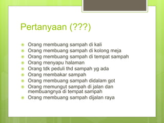 Pertanyaan (???)
 Orang membuang sampah di kali
 Orang membuang sampah di kolong meja
 Orang membuang sampah di tempat sampah
 Orang menyapu halaman
 Orang tdk peduli thd sampah yg ada
 Orang membakar sampah
 Orang membuang sampah didalam got
 Orang memungut sampah di jalan dan
membuangnya di tempat sampah
 Orang membuang sampah dijalan raya
 