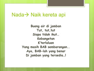 Nada Naik kereta api
Buang air di jamban
Tut, tut,tut
Siapa tidak ikut…
Kebangetan
K’terlaluan
Yang masih BAB sembarangan..
Ayo, BAB-lah yang benar
Di jamban yang tersedia…!
 
