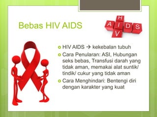 Bebas HIV AIDS
 HIV AIDS  kekebalan tubuh
 Cara Penularan: ASI, Hubungan
seks bebas, Transfusi darah yang
tidak aman, memakai alat suntik/
tindik/ cukur yang tidak aman
 Cara Menghindari: Bentengi diri
dengan karakter yang kuat
 