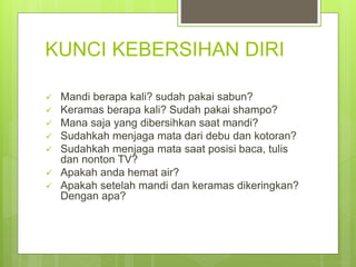 KUNCI KEBERSIHAN DIRI
 Mandi berapa kali? sudah pakai sabun?
 Keramas berapa kali? Sudah pakai shampo?
 Mana saja yang dibersihkan saat mandi?
 Sudahkah menjaga mata dari debu dan kotoran?
 Sudahkah menjaga mata saat posisi baca, tulis
dan nonton TV?
 Apakah anda hemat air?
 Apakah setelah mandi dan keramas dikeringkan?
Dengan apa?
 