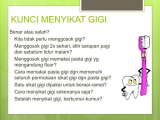 KUNCI MENYIKAT GIGI
Benar atau salah?
• Kita tidak perlu menggosok gigi?
• Menggosok gigi 2x sehari, stlh sarapan pagi
dan sebelum tidur malam?
• Menggosok gigi memakai pasta gigi yg
mengandung fluor?
• Cara memakai pasta gigi dgn memenuhi
seluruh permukaan sikat gigi dgn pasta gigi?
• Satu sikat gigi dipakai untuk beraai-ramai?
• Cara menyikat gigi sekenanya saja?
• Setelah menyikat gigi, berkumur-kumur?
 