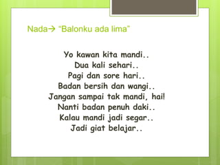 Nada “Balonku ada lima”
Yo kawan kita mandi..
Dua kali sehari..
Pagi dan sore hari..
Badan bersih dan wangi..
Jangan sampai tak mandi, hai!
Nanti badan penuh daki..
Kalau mandi jadi segar..
Jadi giat belajar..
 