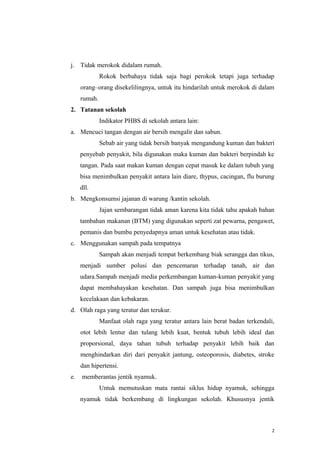 j. Tidak merokok didalam rumah.
Rokok berbahaya tidak saja bagi perokok tetapi juga terhadap
orang–orang disekelilingnya, untuk itu hindarilah untuk merokok di dalam
rumah.
2. Tatanan sekolah
Indikator PHBS di sekolah antara lain:
a. Mencuci tangan dengan air bersih mengalir dan sabun.
Sebab air yang tidak bersih banyak mengandung kuman dan bakteri
penyebab penyakit, bila digunakan maka kuman dan bakteri berpindah ke
tangan. Pada saat makan kuman dengan cepat masuk ke dalam tubuh yang
bisa menimbulkan penyakit antara lain diare, thypus, cacingan, flu burung
dll.
b. Mengkonsumsi jajanan di warung /kantin sekolah.
Jajan sembarangan tidak aman karena kita tidak tahu apakah bahan
tambahan makanan (BTM) yang digunakan seperti zat pewarna, pengawet,
pemanis dan bumbu penyedapnya aman untuk kesehatan atau tidak.
c. Menggunakan sampah pada tempatnya
Sampah akan menjadi tempat berkembang biak serangga dan tikus,
menjadi sumber polusi dan pencemaran terhadap tanah, air dan
udara.Sampah menjadi media perkembangan kuman-kuman penyakit yang
dapat membahayakan kesehatan. Dan sampah juga bisa menimbulkan
kecelakaan dan kebakaran.
d. Olah raga yang teratur dan terukur.
Manfaat olah raga yang teratur antara lain berat badan terkendali,
otot lebih lentur dan tulang lebih kuat, bentuk tubuh lebih ideal dan
proporsional, daya tahan tubuh terhadap penyakit lebih baik dan
menghindarkan diri dari penyakit jantung, osteoporosis, diabetes, stroke
dan hipertensi.
e.

memberantas jentik nyamuk.
Untuk memutuskan mata rantai siklus hidup nyamuk, sehingga
nyamuk tidak berkembang di lingkungan sekolah. Khususnya jentik

2

 