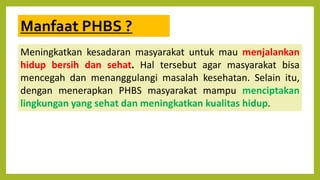 Manfaat PHBS ?
Meningkatkan kesadaran masyarakat untuk mau menjalankan
hidup bersih dan sehat. Hal tersebut agar masyarakat bisa
mencegah dan menanggulangi masalah kesehatan. Selain itu,
dengan menerapkan PHBS masyarakat mampu menciptakan
lingkungan yang sehat dan meningkatkan kualitas hidup.
 