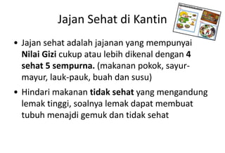 Jajan Sehat di Kantin
• Jajan sehat adalah jajanan yang mempunyai
Nilai Gizi cukup atau lebih dikenal dengan 4
sehat 5 sempurna. (makanan pokok, sayur-
mayur, lauk-pauk, buah dan susu)
• Hindari makanan tidak sehat yang mengandung
lemak tinggi, soalnya lemak dapat membuat
tubuh menajdi gemuk dan tidak sehat
 