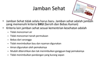 Jamban Sehat
• Jamban Sehat tidak selalu harus baru. Jamban sehat adalah jamban
yang memenuhi kriteria SIKU (bersih dan Bebas Kuman)
• Kriteria lain jamban sehat sesuai kementrian kesehatan adalah
– Tidak mencemari air
– Tidak mencemari tanah permukaan
– Bebas dari serangga
– Tidak menimbulkan bau dan nyaman digunakan
– Aman digunakan oleh pemakainya
– Mudah dibersihkan dan tak menimbulkan gangguan bagi pemakainya
– Tidak menimbulkan pandangan yang kurang sopan
 