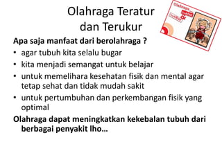 Olahraga Teratur
dan Terukur
Apa saja manfaat dari berolahraga ?
• agar tubuh kita selalu bugar
• kita menjadi semangat untuk belajar
• untuk memelihara kesehatan fisik dan mental agar
tetap sehat dan tidak mudah sakit
• untuk pertumbuhan dan perkembangan fisik yang
optimal
Olahraga dapat meningkatkan kekebalan tubuh dari
berbagai penyakit lho…
 