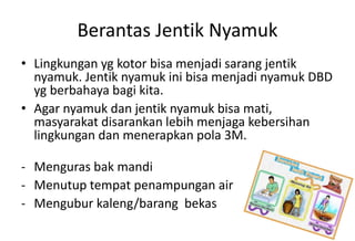 Berantas Jentik Nyamuk
• Lingkungan yg kotor bisa menjadi sarang jentik
nyamuk. Jentik nyamuk ini bisa menjadi nyamuk DBD
yg berbahaya bagi kita.
• Agar nyamuk dan jentik nyamuk bisa mati,
masyarakat disarankan lebih menjaga kebersihan
lingkungan dan menerapkan pola 3M.
- Menguras bak mandi
- Menutup tempat penampungan air
- Mengubur kaleng/barang bekas
 