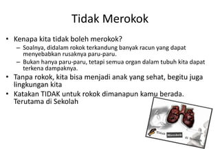 Tidak Merokok
• Kenapa kita tidak boleh merokok?
– Soalnya, didalam rokok terkandung banyak racun yang dapat
menyebabkan rusaknya paru-paru.
– Bukan hanya paru-paru, tetapi semua organ dalam tubuh kita dapat
terkena dampaknya.
• Tanpa rokok, kita bisa menjadi anak yang sehat, begitu juga
lingkungan kita
• Katakan TIDAK untuk rokok dimanapun kamu berada.
Terutama di Sekolah
 