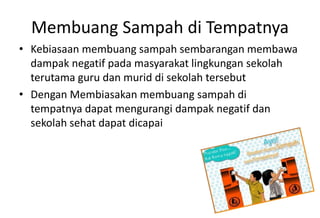 Membuang Sampah di Tempatnya
• Kebiasaan membuang sampah sembarangan membawa
dampak negatif pada masyarakat lingkungan sekolah
terutama guru dan murid di sekolah tersebut
• Dengan Membiasakan membuang sampah di
tempatnya dapat mengurangi dampak negatif dan
sekolah sehat dapat dicapai
 