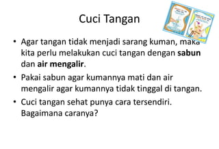 Cuci Tangan
• Agar tangan tidak menjadi sarang kuman, maka
kita perlu melakukan cuci tangan dengan sabun
dan air mengalir.
• Pakai sabun agar kumannya mati dan air
mengalir agar kumannya tidak tinggal di tangan.
• Cuci tangan sehat punya cara tersendiri.
Bagaimana caranya?
 