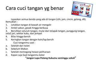 Cara cuci tangan yg benar
Lepaskan semua benda yang ada di tangan (cth; jam, cincin, gelang, dll).
Kemudian :
1. Letakkan tangan di bawah air mengalir
2. Ambil sabun, gosok hingga berbusa
3. Bersihkan seluruh tangan, mulai dari telapak tangan, punggung tangan,
sela2 jari, sekitar kuku, dan jempol
4. Bilas hingga bersih
5. Keringkan tangan dengan kain/lap bersih
Cuci tanganmu saat :
a. Setelah dari toilet
b. Sebelum Makan
c. Setelah memegang hewan peliharaan
d. Kapan saja Saat tanganmu kotor
“Jangan Lupa Potong Kukumu seminggu sekali”
 
