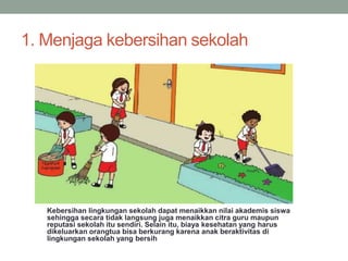 1. Menjaga kebersihan sekolah
Kebersihan lingkungan sekolah dapat menaikkan nilai akademis siswa
sehingga secara tidak langsung juga menaikkan citra guru maupun
reputasi sekolah itu sendiri. Selain itu, biaya kesehatan yang harus
dikeluarkan orangtua bisa berkurang karena anak beraktivitas di
lingkungan sekolah yang bersih
 