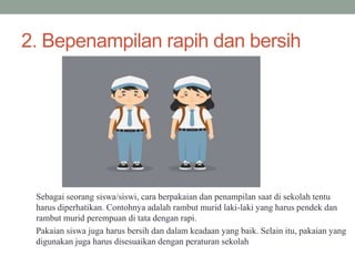2. Bepenampilan rapih dan bersih
Sebagai seorang siswa/siswi, cara berpakaian dan penampilan saat di sekolah tentu
harus diperhatikan. Contohnya adalah rambut murid laki-laki yang harus pendek dan
rambut murid perempuan di tata dengan rapi.
Pakaian siswa juga harus bersih dan dalam keadaan yang baik. Selain itu, pakaian yang
digunakan juga harus disesuaikan dengan peraturan sekolah
 