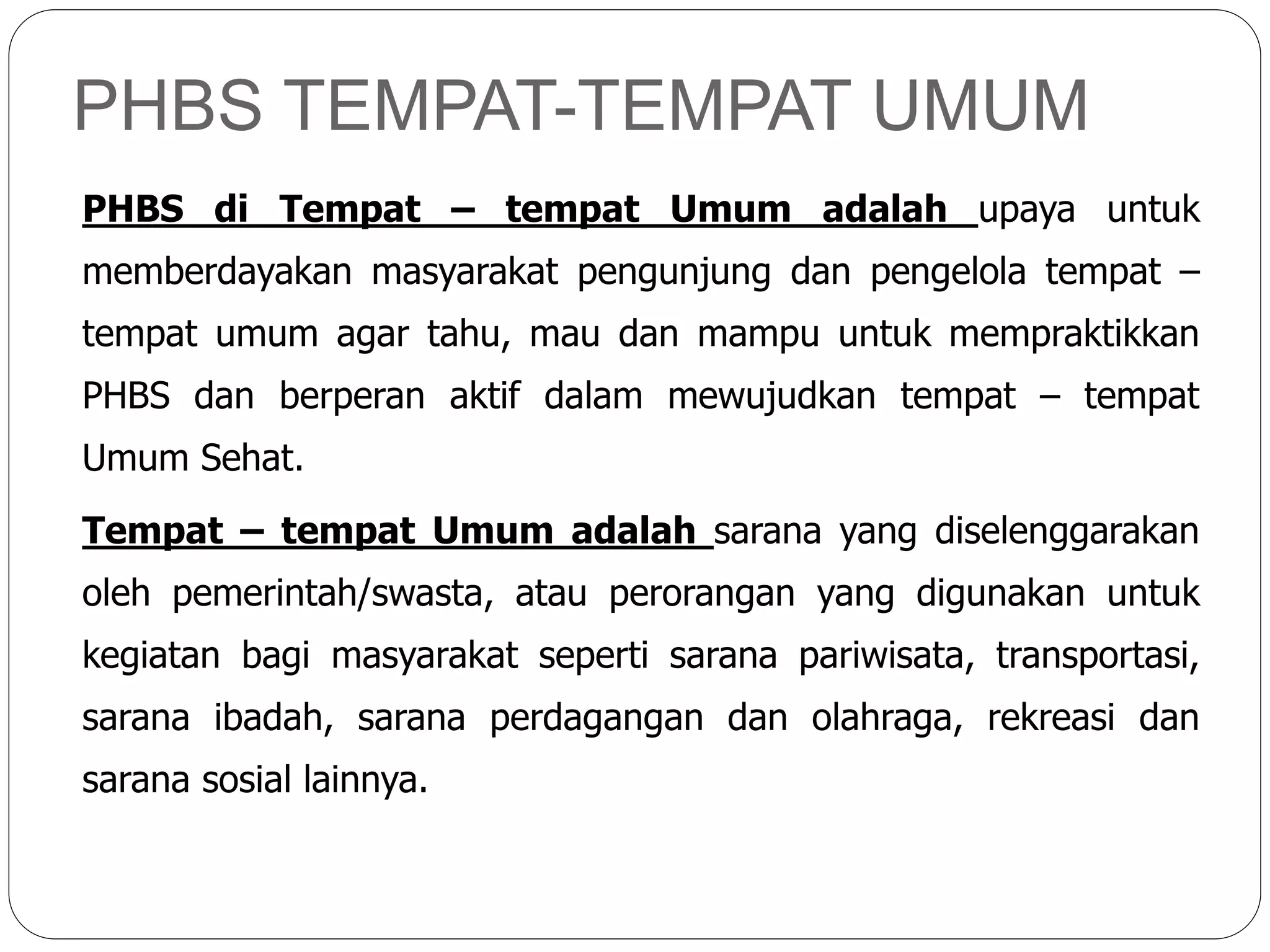 PHBS TEMPAT-TEMPAT UMUM
PHBS di Tempat – tempat Umum adalah upaya untuk
memberdayakan masyarakat pengunjung dan pengelola tempat –
tempat umum agar tahu, mau dan mampu untuk mempraktikkan
PHBS dan berperan aktif dalam mewujudkan tempat – tempat
Umum Sehat.
Tempat – tempat Umum adalah sarana yang diselenggarakan
oleh pemerintah/swasta, atau perorangan yang digunakan untuk
kegiatan bagi masyarakat seperti sarana pariwisata, transportasi,
sarana ibadah, sarana perdagangan dan olahraga, rekreasi dan
sarana sosial lainnya.
 