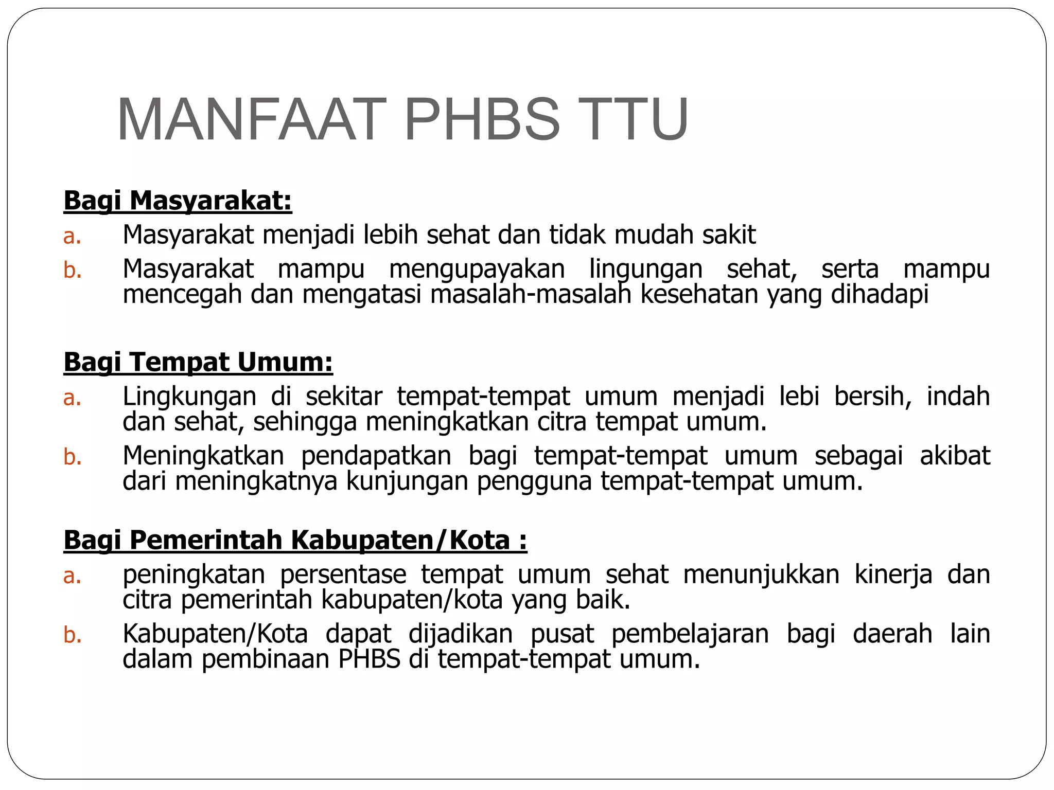 MANFAAT PHBS TTU
Bagi Masyarakat:
a. Masyarakat menjadi lebih sehat dan tidak mudah sakit
b. Masyarakat mampu mengupayakan lingungan sehat, serta mampu
mencegah dan mengatasi masalah-masalah kesehatan yang dihadapi
Bagi Tempat Umum:
a. Lingkungan di sekitar tempat-tempat umum menjadi lebi bersih, indah
dan sehat, sehingga meningkatkan citra tempat umum.
b. Meningkatkan pendapatkan bagi tempat-tempat umum sebagai akibat
dari meningkatnya kunjungan pengguna tempat-tempat umum.
Bagi Pemerintah Kabupaten/Kota :
a. peningkatan persentase tempat umum sehat menunjukkan kinerja dan
citra pemerintah kabupaten/kota yang baik.
b. Kabupaten/Kota dapat dijadikan pusat pembelajaran bagi daerah lain
dalam pembinaan PHBS di tempat-tempat umum.
 