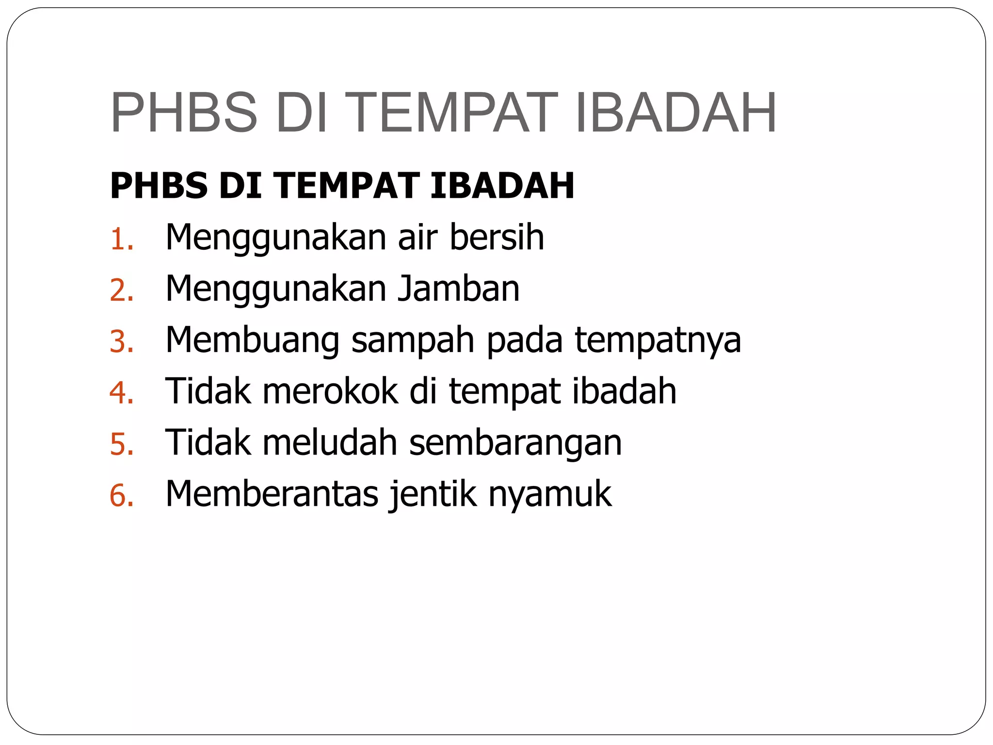 PHBS DI TEMPAT IBADAH
PHBS DI TEMPAT IBADAH
1. Menggunakan air bersih
2. Menggunakan Jamban
3. Membuang sampah pada tempatnya
4. Tidak merokok di tempat ibadah
5. Tidak meludah sembarangan
6. Memberantas jentik nyamuk
 