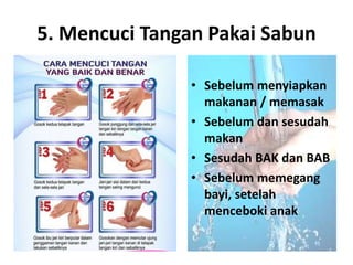 5. Mencuci Tangan Pakai Sabun
• Sebelum menyiapkan
makanan / memasak
• Sebelum dan sesudah
makan
• Sesudah BAK dan BAB
• Sebelum memegang
bayi, setelah
menceboki anak
 