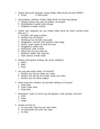 1. Apakah anda pernah mendengar tentang Perilaku Hidup Bersih dan Sehat (PHBS)?
a. Pernah b. Tidak pernah
2. Apa pentingnya melakukan Perilaku Hidup Bersih dan Sehat bagi keluarga?
a. Menjaga keluarga tetap sehat dan terhindar dari penyakit
b. Menyembuhkan penyakit dalam keluarga
c. Menghemat keuangan keluarga
3. Apakah anda mengetahui apa saja Perilaku Hidup Bersih dan Sehat? (jawaban boleh
lebih dari 1 )
a. Persalinan oleh tenaga kesehatan
b. Memberi bayi ASI eksklusif
c. Menimbang bayi dan balita di posyandu
d. Menggunakan air bersih untuk keperluan rumah tangga
e. Mencuci tangan dengan air bersih dan sabun
f. Menggunakan jamban sehat
g. Memberantas jentik di rumah
h. Makan buah dan sayur setiap hari
i. Melakukan aktifitas fisik setiap hari
j. Tidak merokok di dalam rumah
4. Ditolong oleh siapakah sebaiknya bila ada ibu melahirkan?
a. Dokter
b. Bidan
c. Paraji
5. Apa yang anda ketahui tentang ASI eksklusif?
a. Memberi bayi ASI saja sampai usia 6 bulan
b. Memberi bayi ASI dan susu formula sampai usia 6 bulan
c. Memberi bayi ASI selama mungkin
6. Setiap berapa lama sebaiknya bayi dan balita ditimbang di Posyandu?
a. Setiap bulan
b. Setiap 6 bulan sekali
c. Setiap tahun
7. Darimanakah sumber air bersih yang baik digunakan untuk keperluan sehari-hari?
a. PAM
b. Sumur
c. Sungai
8. Apakah air bersih itu?
a. Air yang jernih, tidak berwarna, tidak berbau
b. Air yang diambil dari sumur atau sungai
c. Air hujan
 