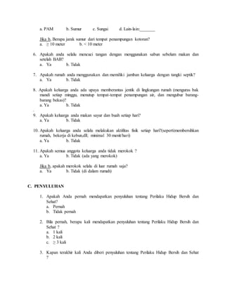 a. PAM b. Sumur c. Sungai d. Lain-lain:_______
Jika b, Berapa jarak sumur dari tempat penampungan kotoran?
a. ≥ 10 meter b. < 10 meter
6. Apakah anda selalu mencuci tangan dengan menggunakan sabun sebelum makan dan
setelah BAB?
a. Ya b. Tidak
7. Apakah rumah anda menggunakan dan memiliki jamban keluarga dengan tangki septik?
a. Ya b. Tidak
8. Apakah keluarga anda ada upaya memberantas jentik di lingkungan rumah (menguras bak
mandi setiap minggu, menutup tempat-tempat penampungan air, dan mengubur barang-
barang bekas)?
a. Ya b. Tidak
.
9. Apakah keluarga anda makan sayur dan buah setiap hari?
a. Ya b. Tidak
10. Apakah keluarga anda selalu melakukan aktifitas fisik setiap hari?(seperti:membersihkan
rumah, bekerja di kebun,dll; minimal 30 menit/hari)
a. Ya b. Tidak
11. Apakah semua anggota keluarga anda tidak merokok ?
a. Ya b. Tidak (ada yang merokok)
Jika b, apakah merokok selalu di luar rumah saja?
a. Ya b. Tidak (di dalam rumah)
C. PENYULUHAN
1. Apakah Anda pernah mendapatkan penyuluhan tentang Perilaku Hidup Bersih dan
Sehat?
a. Pernah
b. Tidak pernah
2. Bila pernah, berapa kali mendapatkan penyuluhan tentang Perilaku Hidup Bersih dan
Sehat ?
a. 1 kali
b. 2 kali
c. ≥ 3 kali
3. Kapan terakhir kali Anda diberi penyuluhan tentang Perilaku Hidup Bersih dan Sehat
?
 