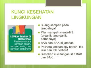 KUNCI KESEHATAN
LINGKUNGAN
 Buang sampah pada
tempatnya!
 Pilah sampah menjadi 3
(organik, anorganik,
berbahaya)
 BAB dan BAK di jamban!
 Pelihara jamban spy bersih, tdk
licin dan tdk berbau!
 Biasakan cuci tangan stlh BAB
dan BAK
 
