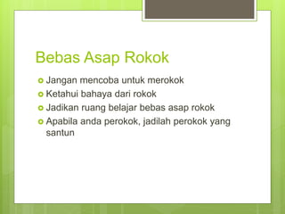 Bebas Asap Rokok
 Jangan mencoba untuk merokok
 Ketahui bahaya dari rokok
 Jadikan ruang belajar bebas asap rokok
 Apabila anda perokok, jadilah perokok yang
santun
 