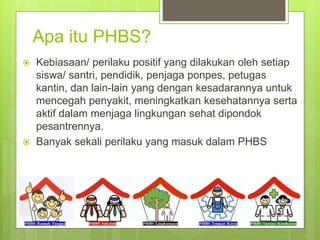 Apa itu PHBS?
 Kebiasaan/ perilaku positif yang dilakukan oleh setiap
siswa/ santri, pendidik, penjaga ponpes, petugas
kantin, dan lain-lain yang dengan kesadarannya untuk
mencegah penyakit, meningkatkan kesehatannya serta
aktif dalam menjaga lingkungan sehat dipondok
pesantrennya.
 Banyak sekali perilaku yang masuk dalam PHBS
 