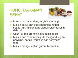 KUNCI MAKANAN
SEHAT
 Makan makanan dengan gizi seimbang
 Makan sayur dan buah beraneka ragam
setiap hari, jangan lupa dicuci bersih terlebih
dahulu!
 Ukur TB dan BB minimal 6 bulan sekali
 Makan dan minum yang tdk mengandung zat
pewarna, boraks, formalin dan penyedap
rasa
 Makan menggunakan garam berzodium
 