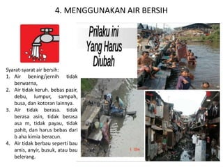 4. MENGGUNAKAN AIR BERSIH
Syarat-syarat air bersih:
1. Air bening/jernih tidak
berwarna,
2. Air tidak keruh. bebas pasir,
debu, lumpur, sampah,
busa, dan kotoran lainnya.
3. Air tidak berasa. tidak
berasa asin, tidak berasa
asa m, tidak payau, tidak
pahit, dan harus bebas dari
b aha kimia beracun.
4. Air tidak berbau seperti bau
amis, anyir, busuk, atau bau
belerang.
 