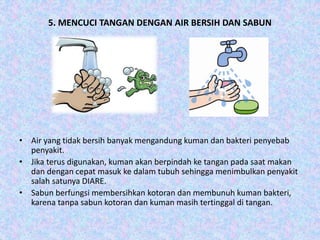 5. MENCUCI TANGAN DENGAN AIR BERSIH DAN SABUN
• Air yang tidak bersih banyak mengandung kuman dan bakteri penyebab
penyakit.
• Jika terus digunakan, kuman akan berpindah ke tangan pada saat makan
dan dengan cepat masuk ke dalam tubuh sehingga menimbulkan penyakit
salah satunya DIARE.
• Sabun berfungsi membersihkan kotoran dan membunuh kuman bakteri,
karena tanpa sabun kotoran dan kuman masih tertinggal di tangan.
 