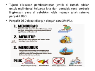 • Tujuan dilakukan pemberantasan jentik di rumah adalah
untuk melindungi keluarga kita dari penyakit yang berbasis
lingkungan yang di sebabkan oleh nyamuk salah satunya
penyakit DBD.
• Penyakit DBD dapat dicegah dengan cara 3M Plus.
 