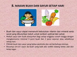 8. MAKAN BUAH DAN SAYUR SETIAP HARI
• Buah dan sayur dapat memenuhi kebutuhan vitamin dan mineral serta
serat yang dibutuhkan tubuh untuk tumbuh optimal dan sehat.
• Makan sayur dan buah dianjurkan bagi setiap anggota rumah tangga dengan
mengkonsumsi minimal 3 porsi buah dan 2 porsi sayuran atau sebaliknya
setiap hari.
• Pilihlah buah dan sayur yang bebas pestisida dan zat berbahaya lainnya.
• Biasanya ciri-ciri sayur da buah yang baik ada sedikit lubang bekas ulat dan
tetap segar.
 