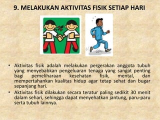 9. MELAKUKAN AKTIVITAS FISIK SETIAP HARI
• Aktivitas fisik adalah melakukan pergerakan anggota tubuh
yang menyebabkan pengeluaran tenaga yang sangat penting
bagi pemeliharaan kesehatan fisik, mental, dan
mempertahankan kualitas hidup agar tetap sehat dan bugar
sepanjang hari.
• Aktivitas fisik dilakukan secara teratur paling sedikit 30 menit
dalam sehari, sehingga dapat menyehatkan jantung, paru-paru
serta tubuh lainnya.
 