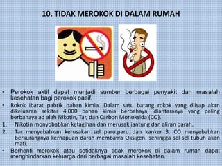 10. TIDAK MEROKOK DI DALAM RUMAH
• Perokok aktif dapat menjadi sumber berbagai penyakit dan masalah
kesehatan bagi perokok pasif.
• Rokok ibarat pabrik bahan kimia. Dalam satu batang rokok yang diisap akan
dikeluaran sekitar 4.000 bahan kimia berbahaya, diantaranya yang paling
berbahaya ad alah Nikotin, Tar, dan Carbon Monoksida (CO).
1. Nikotin monyobabkan ketagihan dan merusak jantung dan aliran darah.
2. Tar menyebabkan kerusakan sel paru.paru dan kanker 3. CO menyebabkan
berkurangnya kernapuan darah membawa Oksigen. sehingga sel-sel tubuh akan
mati.
• Berhenti merokok atau setidaknya tidak merokok di dalam rumah dapat
menghindarkan keluarga dari berbagai masalah kesehatan.
 