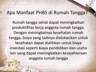 Apa Manfaat PHBS di Rumah Tangga?
Rumah tangga sehat dapat meningkatkan
produktifitas kerja anggota rumah tangga.
Dengan meningkatnya kesehatan rumah
tangga, biaya yang tadinya dialokasikan untuk
kesehatan dapat dialihkan untuk biaya
investasi seperti biaya pendidikan dan usaha
lain yang dapat meningkatkan kesejahteraan
anggota rumah tangga
 