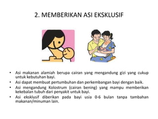 2. MEMBERIKAN ASI EKSKLUSIF
• Asi makanan alamiah berupa cairan yang mengandung gizi yang cukup
untuk kebutuhan bayi.
• Asi dapat membuat pertumbuhan dan perkembangan bayi dengan baik.
• Asi mengandung Kolostrum (cairan bening) yang mampu memberikan
kekebalan tubuh dari penyakit untuk bayi.
• Asi eksklusif diberikan pada bayi usia 0-6 bulan tanpa tambahan
makanan/minuman lain.
 