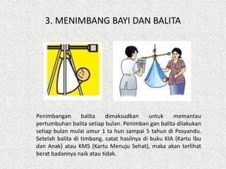 3. MENIMBANG BAYI DAN BALITA
Penimbangan balita dimaksudkan untuk memantau
pertumbuhan balita setiap bulan. Penimban gan balita dilakukan
setiap bulan mulai umur 1 ta hun sampai 5 tahun di Posyandu.
Setelah balita di timbang, catat hasilnya di buku KIA (Kartu lbu
dan Anak) atau KMS (Kartu Menuju Sehat), maka akan terlihat
berat badannya naik atau tidak.
 